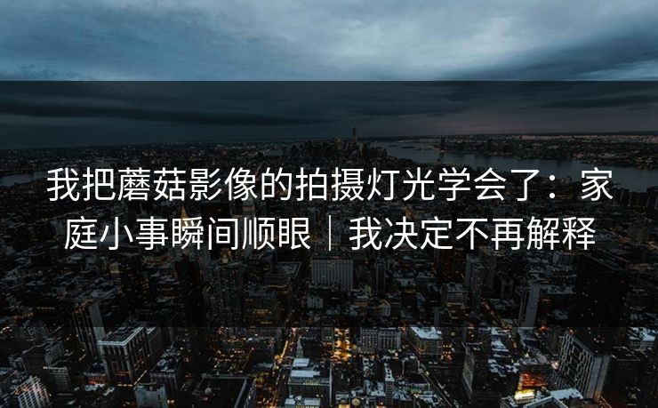 我把蘑菇影像的拍摄灯光学会了：家庭小事瞬间顺眼｜我决定不再解释