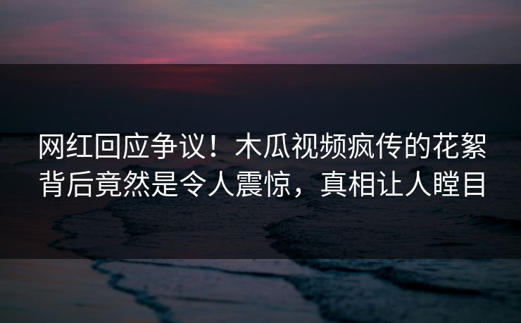 网红回应争议！木瓜视频疯传的花絮背后竟然是令人震惊，真相让人瞠目