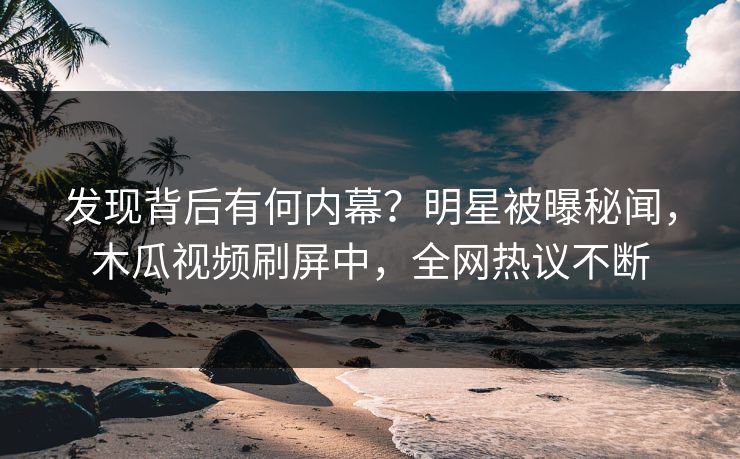 发现背后有何内幕？明星被曝秘闻，木瓜视频刷屏中，全网热议不断