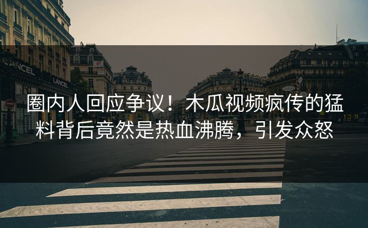 圈内人回应争议！木瓜视频疯传的猛料背后竟然是热血沸腾，引发众怒