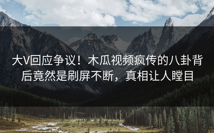 大V回应争议！木瓜视频疯传的八卦背后竟然是刷屏不断，真相让人瞠目
