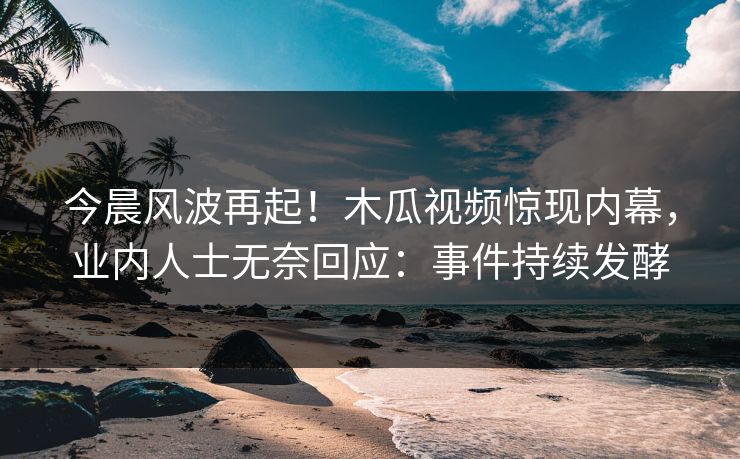 今晨风波再起！木瓜视频惊现内幕，业内人士无奈回应：事件持续发酵