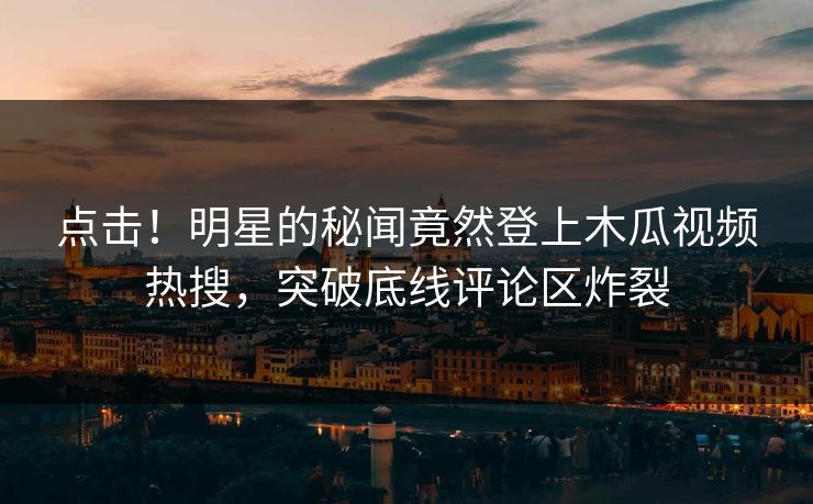 点击！明星的秘闻竟然登上木瓜视频热搜，突破底线评论区炸裂