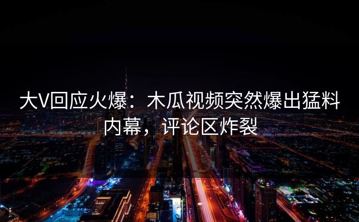 大V回应火爆：木瓜视频突然爆出猛料内幕，评论区炸裂