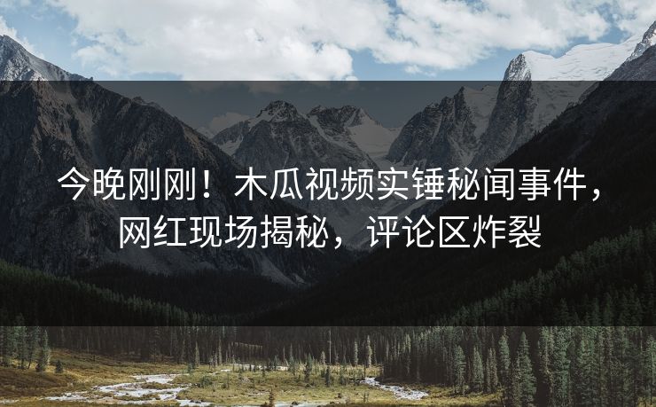 今晚刚刚！木瓜视频实锤秘闻事件，网红现场揭秘，评论区炸裂