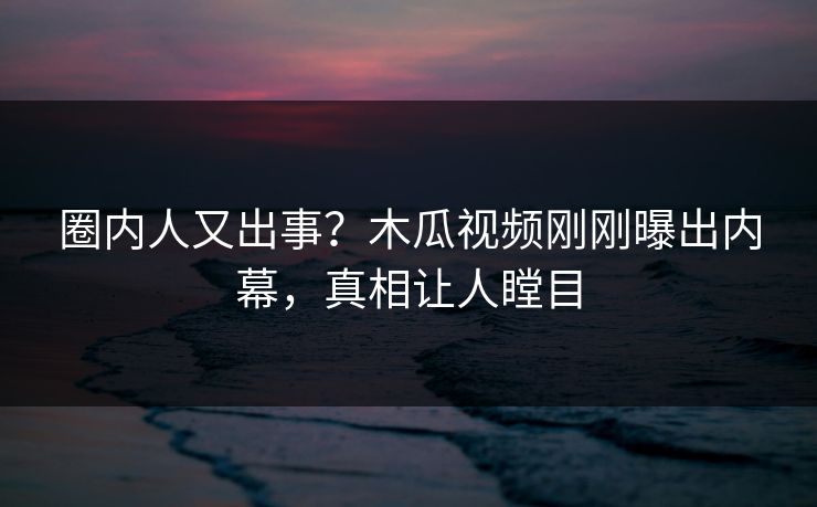 圈内人又出事？木瓜视频刚刚曝出内幕，真相让人瞠目