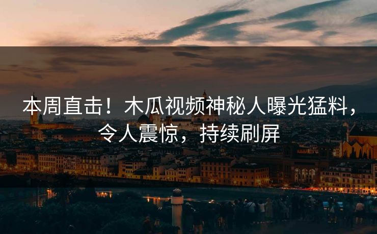 本周直击！木瓜视频神秘人曝光猛料，令人震惊，持续刷屏