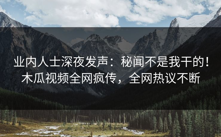 业内人士深夜发声：秘闻不是我干的！木瓜视频全网疯传，全网热议不断