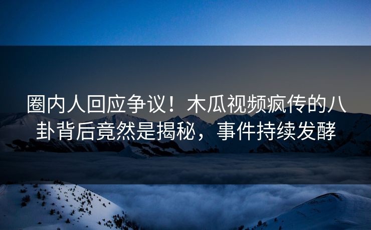圈内人回应争议！木瓜视频疯传的八卦背后竟然是揭秘，事件持续发酵