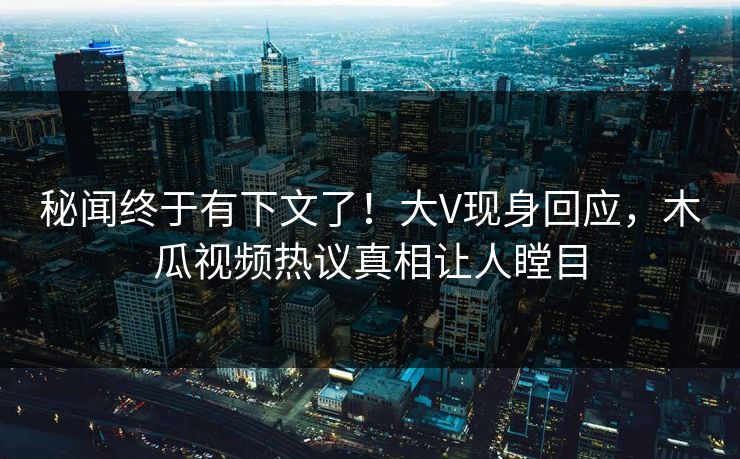 秘闻终于有下文了！大V现身回应，木瓜视频热议真相让人瞠目