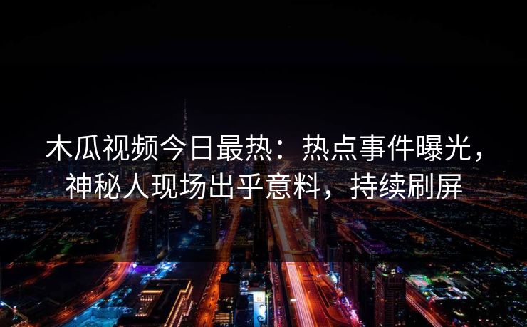木瓜视频今日最热：热点事件曝光，神秘人现场出乎意料，持续刷屏