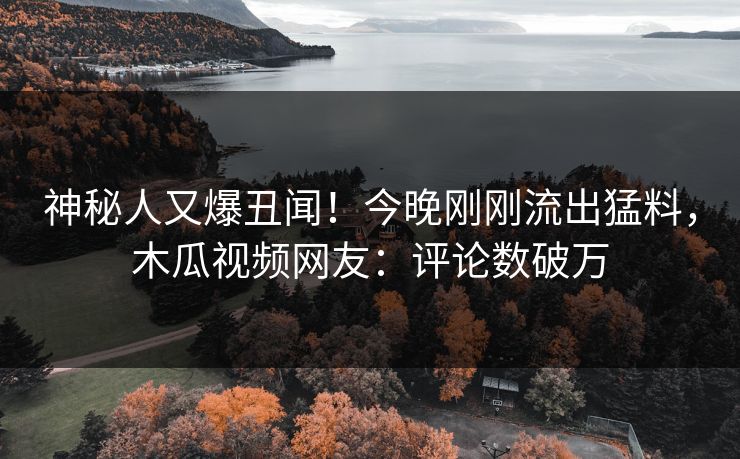 神秘人又爆丑闻！今晚刚刚流出猛料，木瓜视频网友：评论数破万