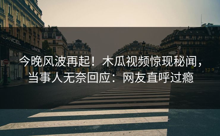 今晚风波再起！木瓜视频惊现秘闻，当事人无奈回应：网友直呼过瘾