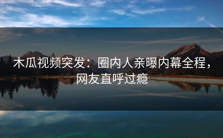 木瓜视频突发：圈内人亲曝内幕全程，网友直呼过瘾