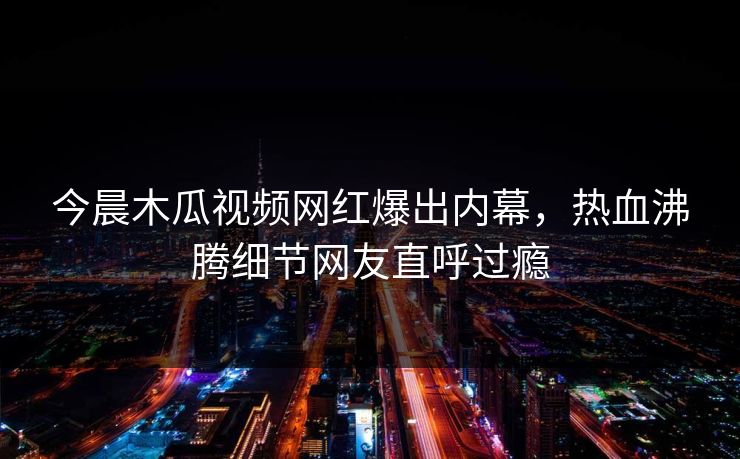 今晨木瓜视频网红爆出内幕，热血沸腾细节网友直呼过瘾