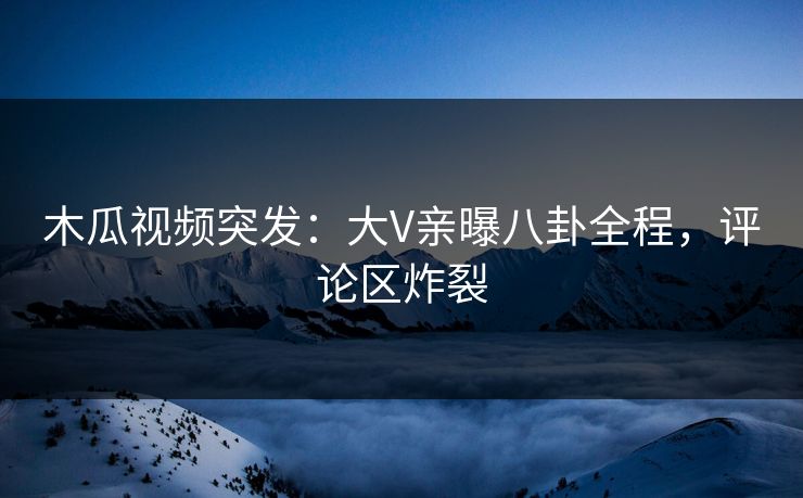 木瓜视频突发：大V亲曝八卦全程，评论区炸裂