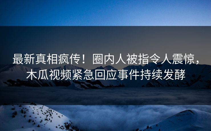 最新真相疯传！圈内人被指令人震惊，木瓜视频紧急回应事件持续发酵