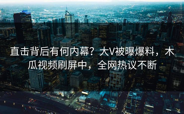 直击背后有何内幕？大V被曝爆料，木瓜视频刷屏中，全网热议不断