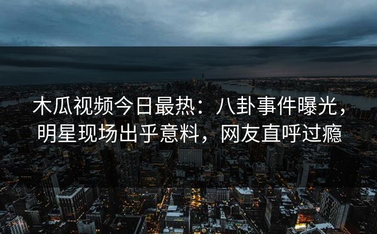 木瓜视频今日最热：八卦事件曝光，明星现场出乎意料，网友直呼过瘾