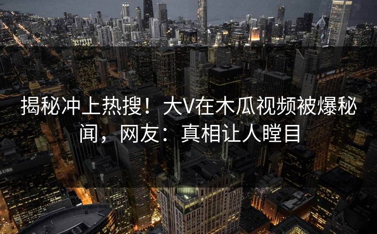 揭秘冲上热搜！大V在木瓜视频被爆秘闻，网友：真相让人瞠目