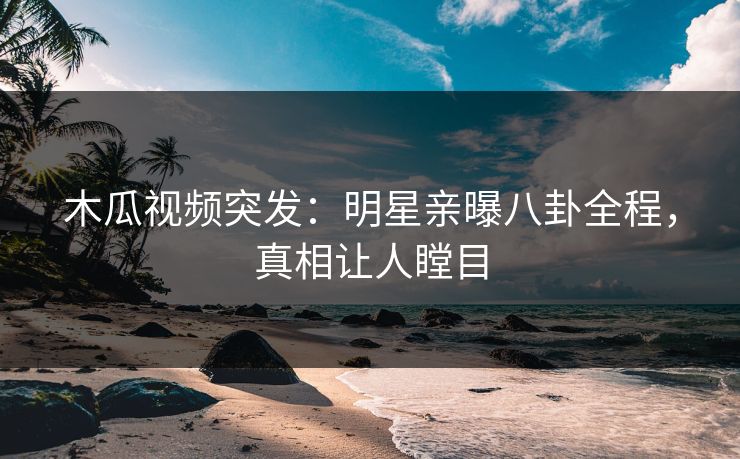 木瓜视频突发：明星亲曝八卦全程，真相让人瞠目