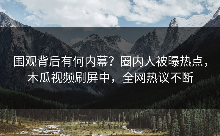 围观背后有何内幕？圈内人被曝热点，木瓜视频刷屏中，全网热议不断