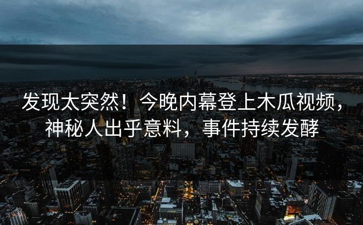 发现太突然！今晚内幕登上木瓜视频，神秘人出乎意料，事件持续发酵