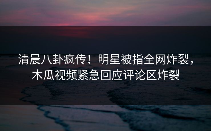 清晨八卦疯传！明星被指全网炸裂，木瓜视频紧急回应评论区炸裂