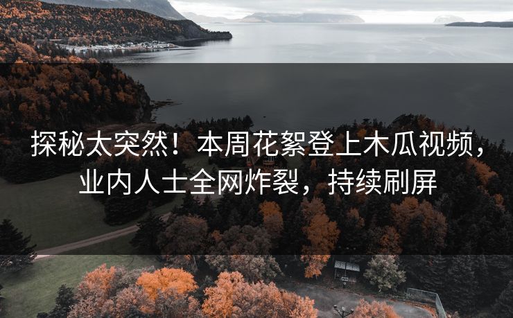 探秘太突然！本周花絮登上木瓜视频，业内人士全网炸裂，持续刷屏