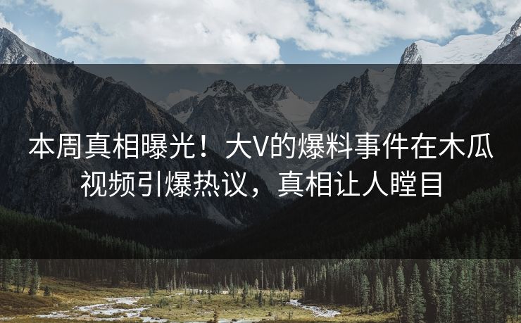 本周真相曝光！大V的爆料事件在木瓜视频引爆热议，真相让人瞠目