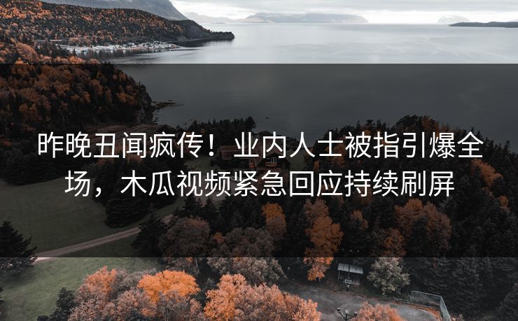 昨晚丑闻疯传！业内人士被指引爆全场，木瓜视频紧急回应持续刷屏