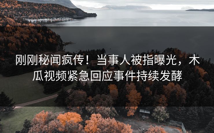 刚刚秘闻疯传！当事人被指曝光，木瓜视频紧急回应事件持续发酵