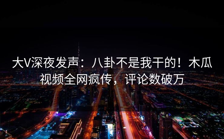 大V深夜发声：八卦不是我干的！木瓜视频全网疯传，评论数破万