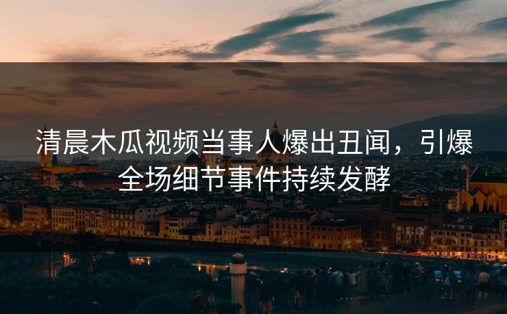 清晨木瓜视频当事人爆出丑闻，引爆全场细节事件持续发酵