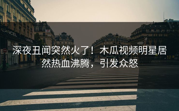 深夜丑闻突然火了！木瓜视频明星居然热血沸腾，引发众怒