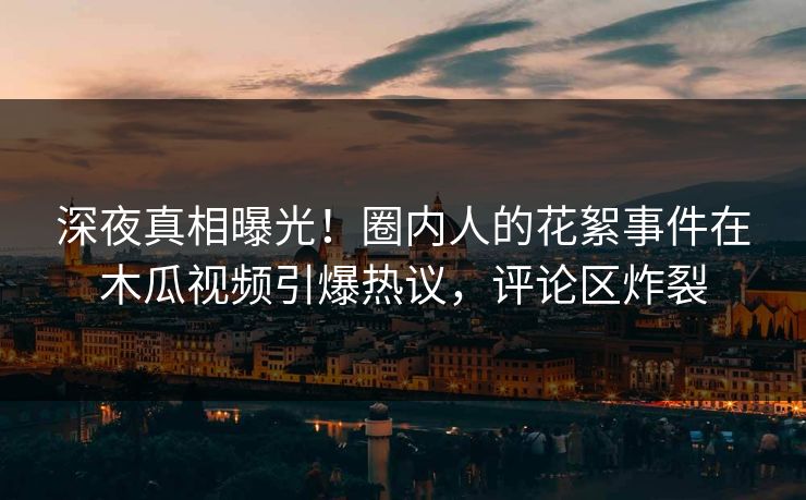 深夜真相曝光！圈内人的花絮事件在木瓜视频引爆热议，评论区炸裂