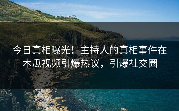 今日真相曝光！主持人的真相事件在木瓜视频引爆热议，引爆社交圈