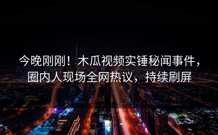 今晚刚刚！木瓜视频实锤秘闻事件，圈内人现场全网热议，持续刷屏