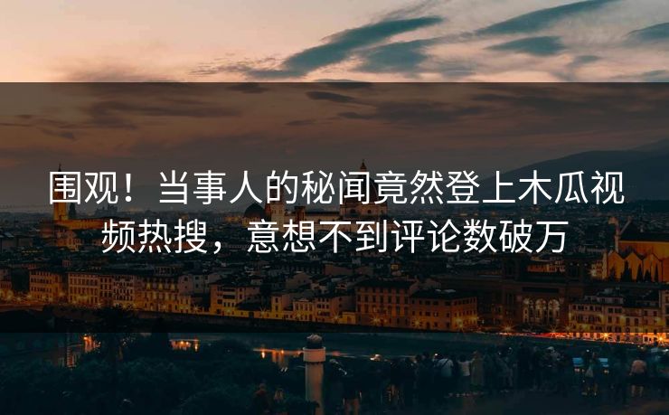 围观！当事人的秘闻竟然登上木瓜视频热搜，意想不到评论数破万