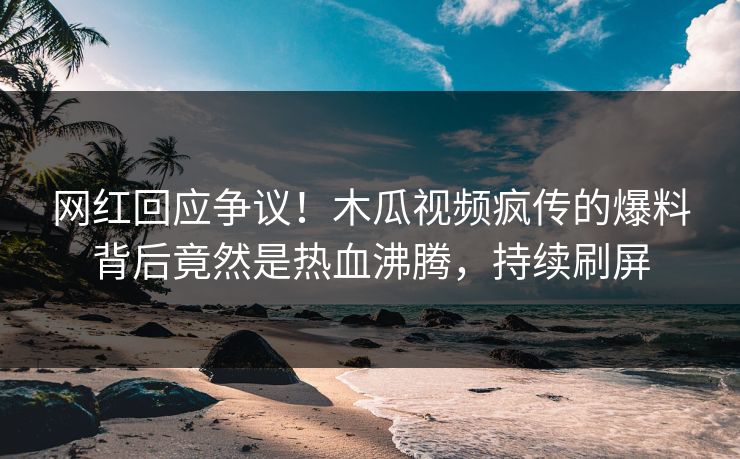 网红回应争议！木瓜视频疯传的爆料背后竟然是热血沸腾，持续刷屏