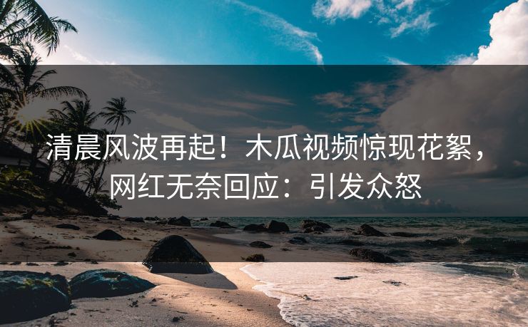 清晨风波再起！木瓜视频惊现花絮，网红无奈回应：引发众怒