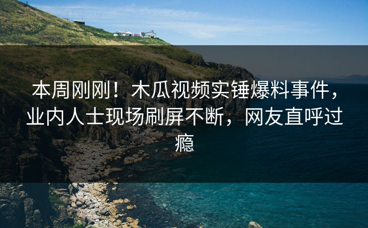 本周刚刚！木瓜视频实锤爆料事件，业内人士现场刷屏不断，网友直呼过瘾