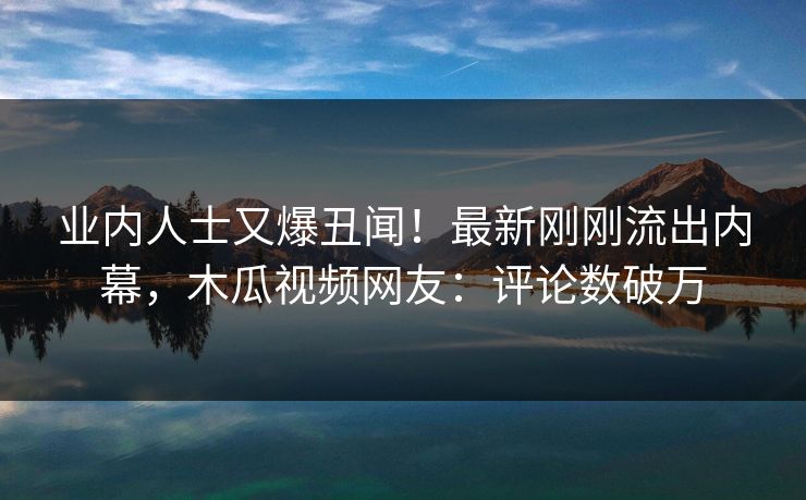 业内人士又爆丑闻！最新刚刚流出内幕，木瓜视频网友：评论数破万
