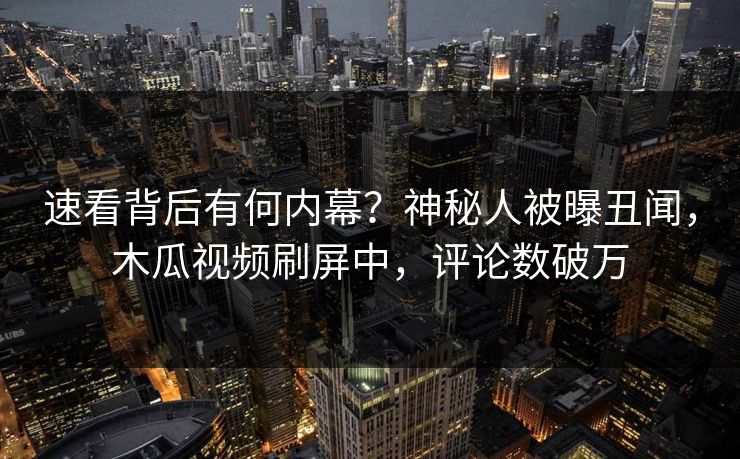速看背后有何内幕？神秘人被曝丑闻，木瓜视频刷屏中，评论数破万