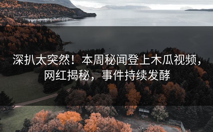 深扒太突然！本周秘闻登上木瓜视频，网红揭秘，事件持续发酵