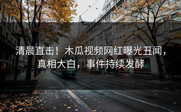 清晨直击！木瓜视频网红曝光丑闻，真相大白，事件持续发酵