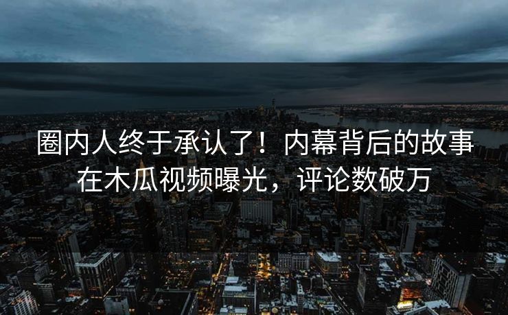 圈内人终于承认了！内幕背后的故事在木瓜视频曝光，评论数破万