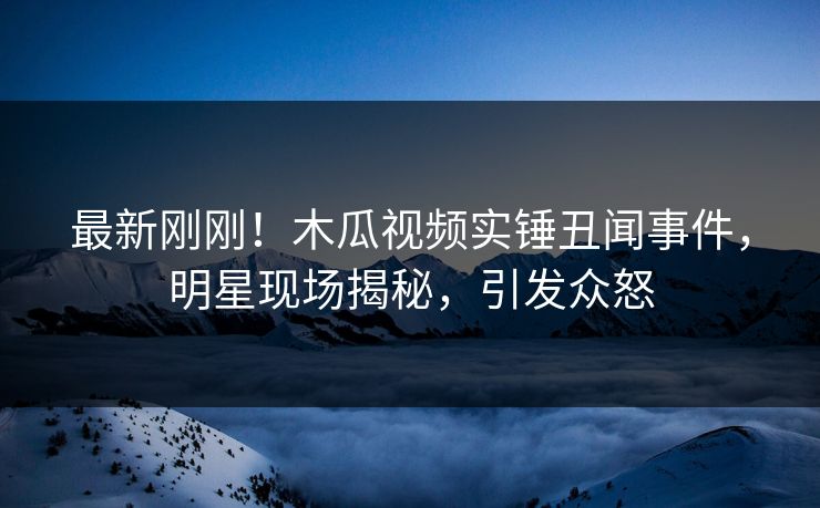 最新刚刚！木瓜视频实锤丑闻事件，明星现场揭秘，引发众怒