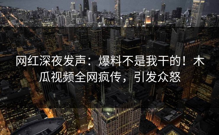 网红深夜发声：爆料不是我干的！木瓜视频全网疯传，引发众怒