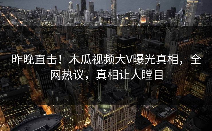 昨晚直击！木瓜视频大V曝光真相，全网热议，真相让人瞠目